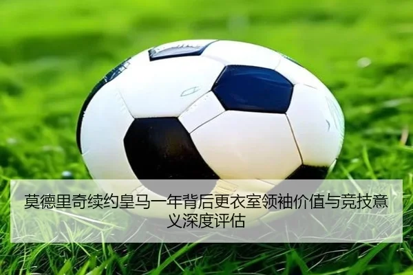 莫德里奇续约皇马一年背后更衣室领袖价值与竞技意义深度评估