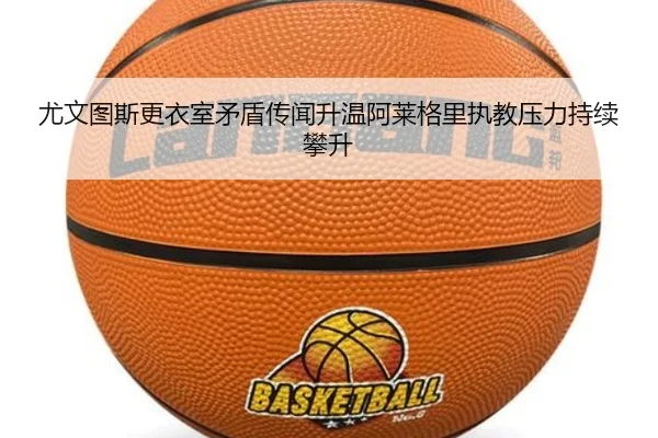 尤文图斯更衣室矛盾传闻升温阿莱格里执教压力持续攀升