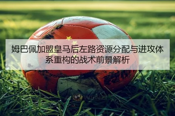 姆巴佩加盟皇马后左路资源分配与进攻体系重构的战术前景解析