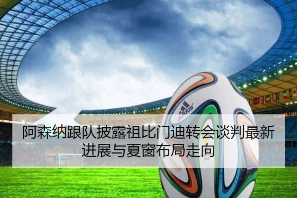 阿森纳跟队披露祖比门迪转会谈判最新进展与夏窗布局走向