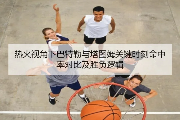 热火视角下巴特勒与塔图姆关键时刻命中率对比及胜负逻辑