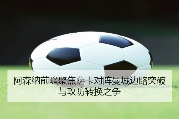 阿森纳前瞻聚焦萨卡对阵曼城边路突破与攻防转换之争
