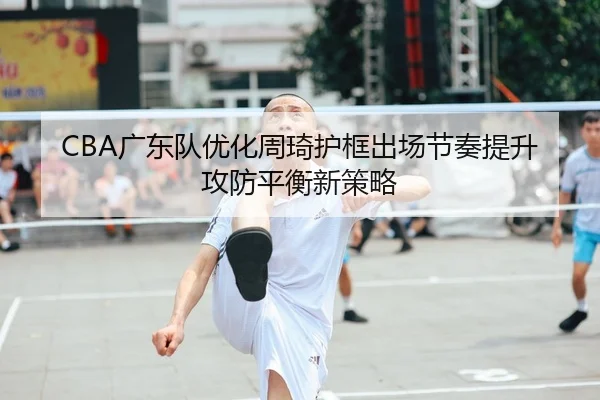 CBA广东队优化周琦护框出场节奏提升攻防平衡新策略