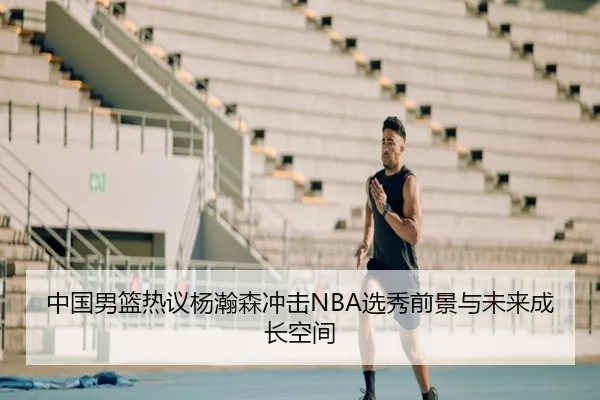 中国男篮热议杨瀚森冲击NBA选秀前景与未来成长空间