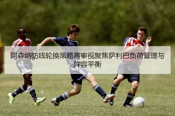 阿森纳防线轮换策略再审视聚焦萨利巴负荷管理与阵容平衡