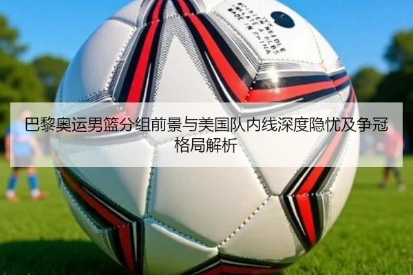 巴黎奥运男篮分组前景与美国队内线深度隐忧及争冠格局解析